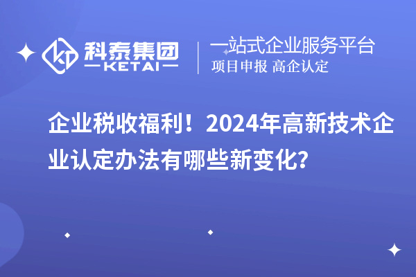 企業(yè)稅收福利！2024年高新技術(shù)企業(yè)認(rèn)定辦法有哪些新變化？