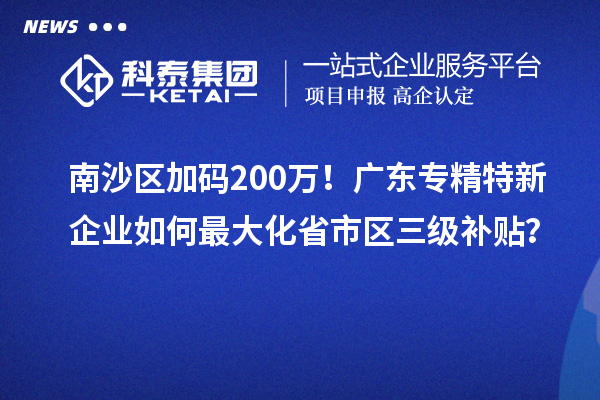 南沙區(qū)加碼200萬！廣東專精特新企業(yè)如何最大化省市區(qū)三級補貼？