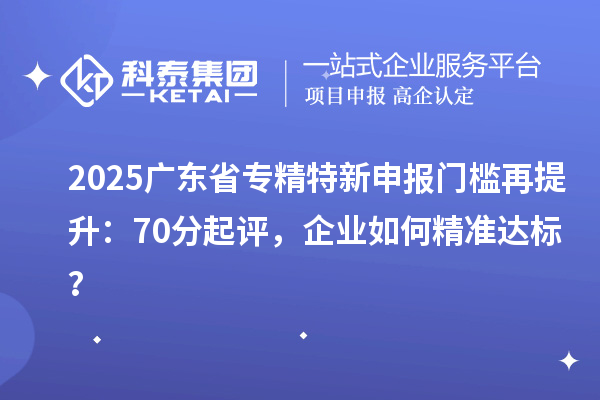 2025廣東省專精特新申報門檻再提升：70分起評，企業(yè)如何精準達標？