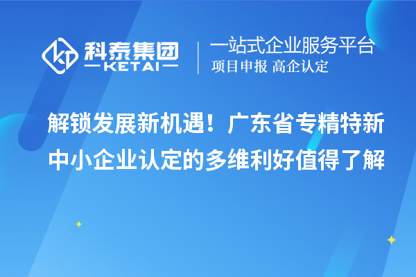 解鎖發(fā)展新機遇！廣東省專精特新中小企業(yè)認(rèn)定的多維利好值得了解
